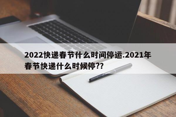 2022快递春节什么时间停运.2021年春节快递什么时候停??