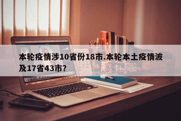 本轮疫情涉10省份18市.本轮本土疫情波及17省43市?