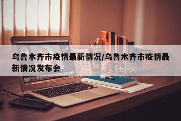 乌鲁木齐市疫情最新情况/乌鲁木齐市疫情最新情况发布会