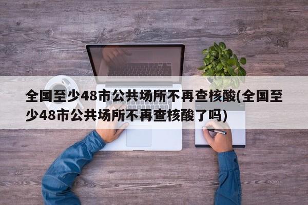 全国至少48市公共场所不再查核酸(全国至少48市公共场所不再查核酸了吗)