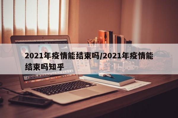 2021年疫情能结束吗/2021年疫情能结束吗知乎