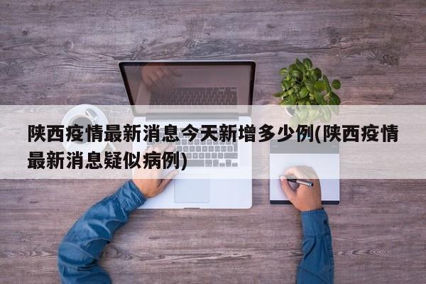 陕西疫情最新消息今天新增多少例(陕西疫情最新消息疑似病例)