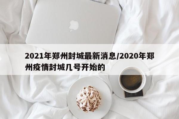 2021年郑州封城最新消息/2020年郑州疫情封城几号开始的
