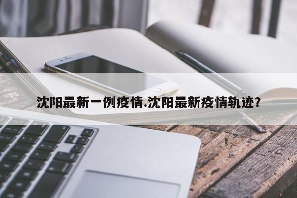 沈阳最新一例疫情.沈阳最新疫情轨迹?