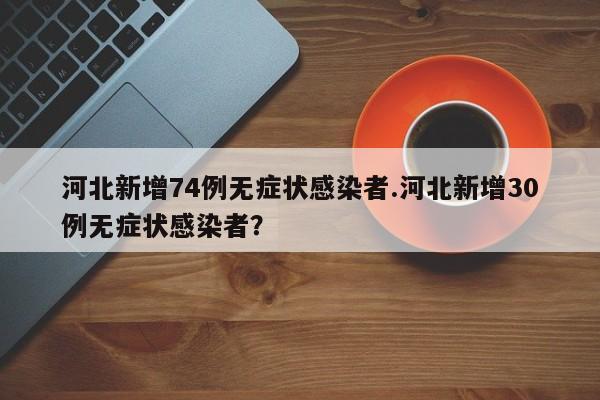 河北新增74例无症状感染者.河北新增30例无症状感染者?