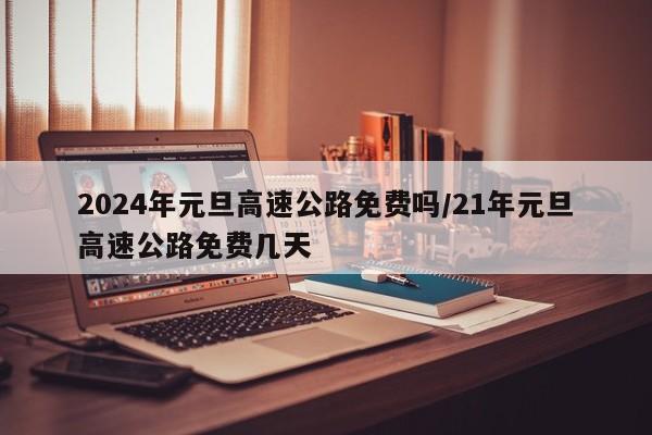 2024年元旦高速公路免费吗/21年元旦高速公路免费几天