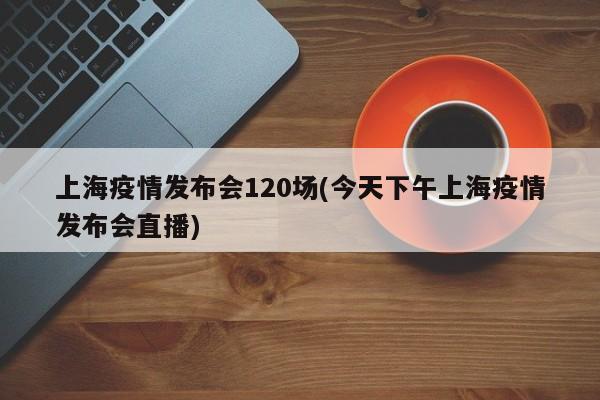 上海疫情发布会120场(今天下午上海疫情发布会直播)