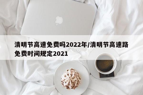 清明节高速免费吗2022年/清明节高速路免费时间规定2021
