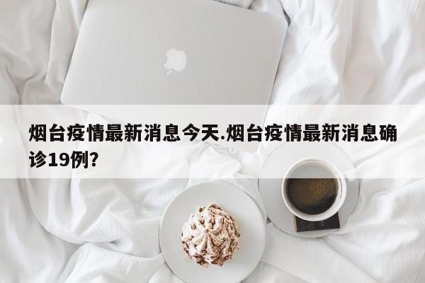 烟台疫情最新消息今天.烟台疫情最新消息确诊19例?