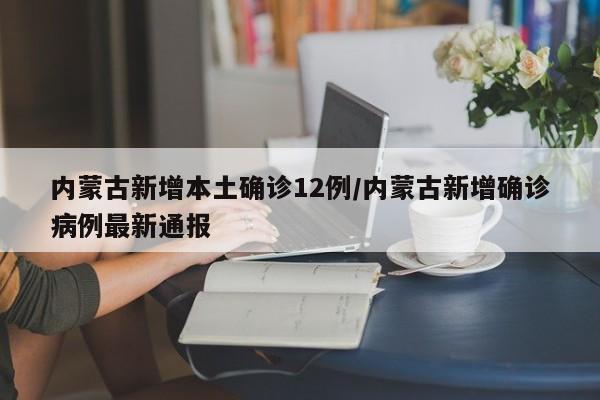 内蒙古新增本土确诊12例/内蒙古新增确诊病例最新通报