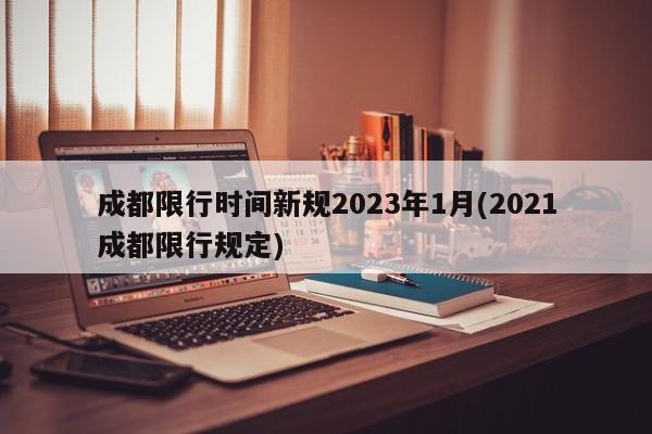 成都限行时间新规2023年1月(2021成都限行规定)