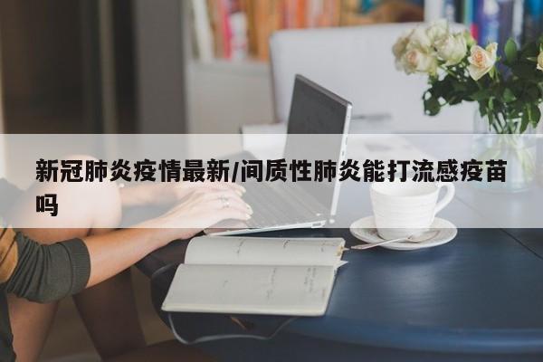 新冠肺炎疫情最新/间质性肺炎能打流感疫苗吗