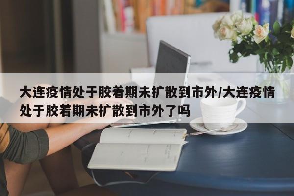 大连疫情处于胶着期未扩散到市外/大连疫情处于胶着期未扩散到市外了吗