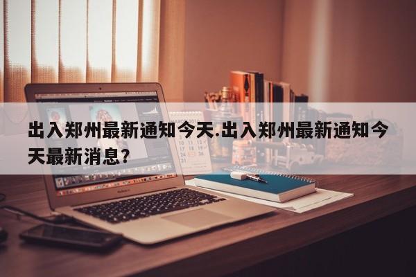 出入郑州最新通知今天.出入郑州最新通知今天最新消息?