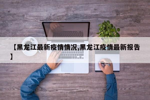 【黑龙江最新疫情情况,黑龙江疫情最新报告】