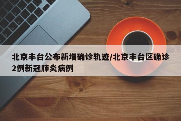 北京丰台公布新增确诊轨迹/北京丰台区确诊2例新冠肺炎病例