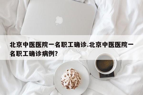 北京中医医院一名职工确诊.北京中医医院一名职工确诊病例?