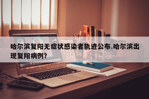 哈尔滨复阳无症状感染者轨迹公布.哈尔滨出现复阳病例?