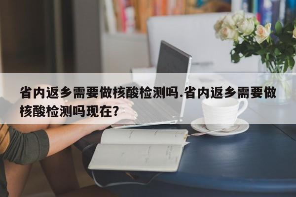 省内返乡需要做核酸检测吗.省内返乡需要做核酸检测吗现在?