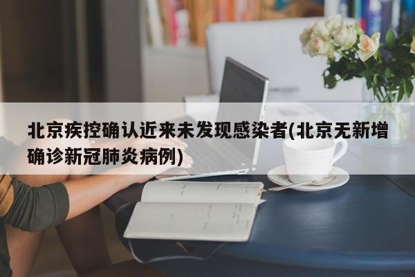 北京疾控确认近来未发现感染者(北京无新增确诊新冠肺炎病例)