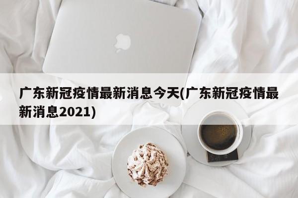 广东新冠疫情最新消息今天(广东新冠疫情最新消息2021)