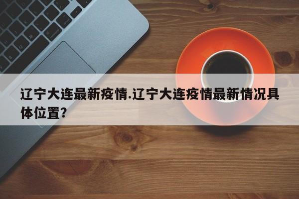 辽宁大连最新疫情.辽宁大连疫情最新情况具体位置?