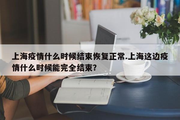 上海疫情什么时候结束恢复正常.上海这边疫情什么时候能完全结束?