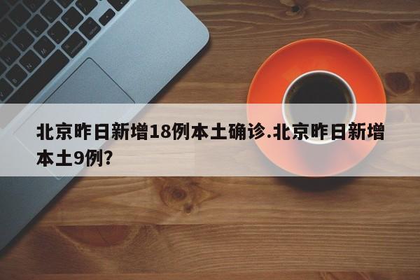 北京昨日新增18例本土确诊.北京昨日新增本土9例?