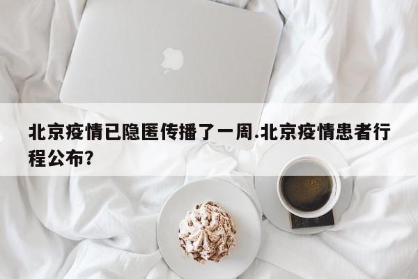 北京疫情已隐匿传播了一周.北京疫情患者行程公布?