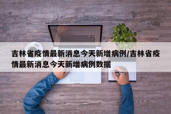 吉林省疫情最新消息今天新增病例/吉林省疫情最新消息今天新增病例数据