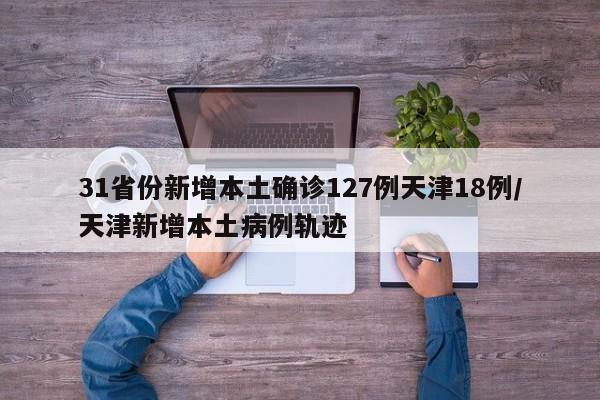 31省份新增本土确诊127例天津18例/天津新增本土病例轨迹