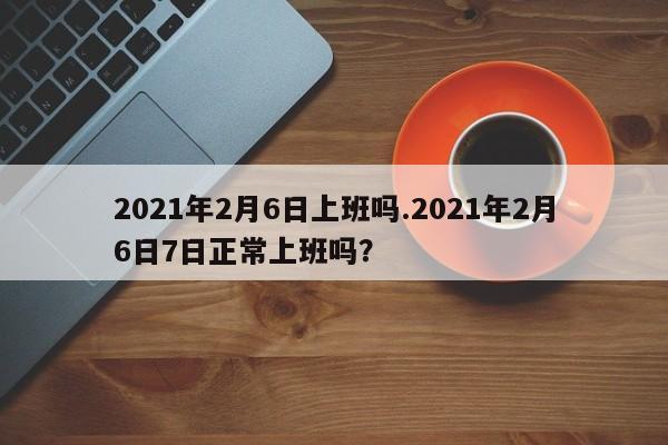 2021年2月6日上班吗.2021年2月6日7日正常上班吗?