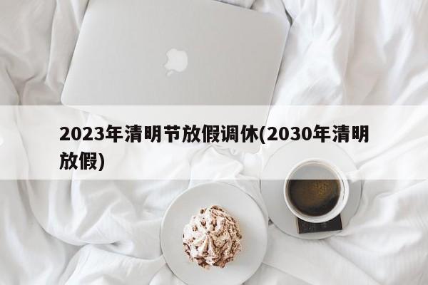 2023年清明节放假调休(2030年清明放假)