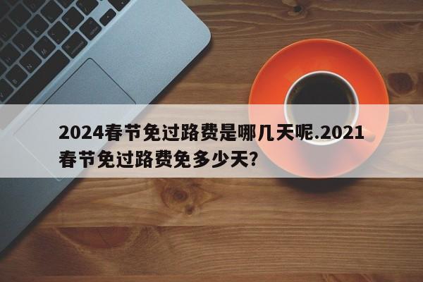 2024春节免过路费是哪几天呢.2021春节免过路费免多少天?