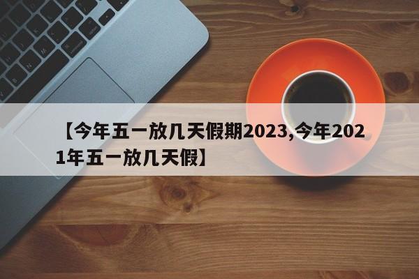 【今年五一放几天假期2023,今年2021年五一放几天假】