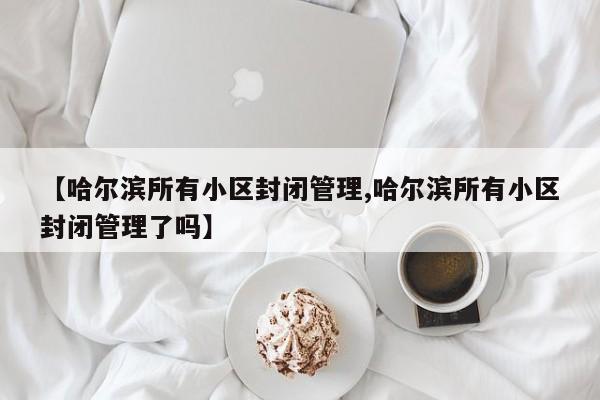 【哈尔滨所有小区封闭管理,哈尔滨所有小区封闭管理了吗】
