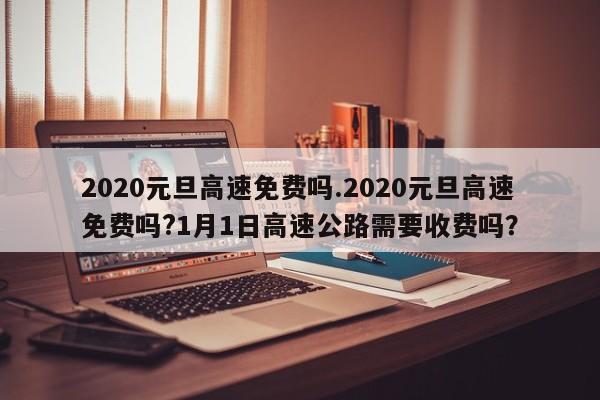 2020元旦高速免费吗.2020元旦高速免费吗?1月1日高速公路需要收费吗?