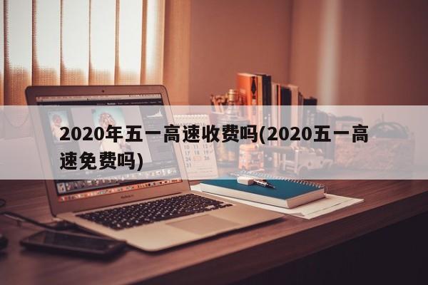 2020年五一高速收费吗(2020五一高速免费吗)