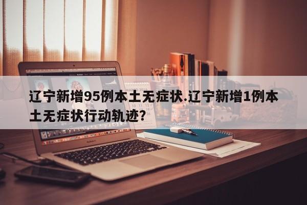辽宁新增95例本土无症状.辽宁新增1例本土无症状行动轨迹?