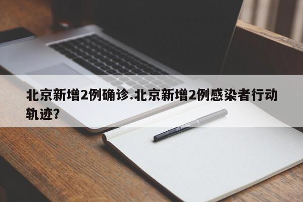 北京新增2例确诊.北京新增2例感染者行动轨迹?