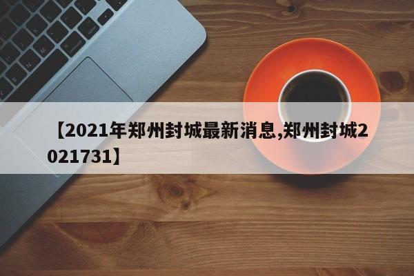 【2021年郑州封城最新消息,郑州封城2021731】