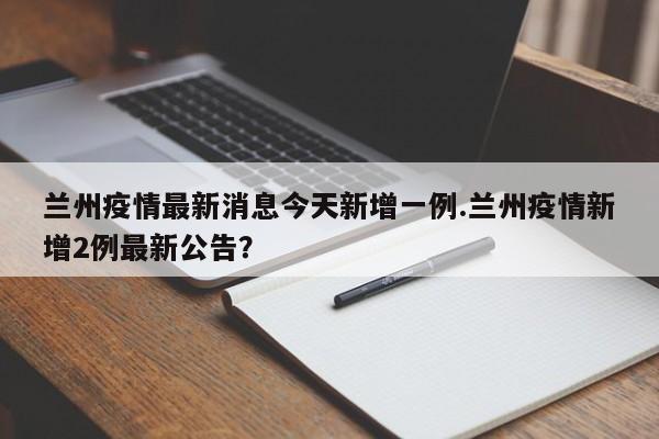 兰州疫情最新消息今天新增一例.兰州疫情新增2例最新公告?