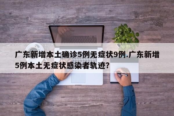 广东新增本土确诊5例无症状9例.广东新增5例本土无症状感染者轨迹?