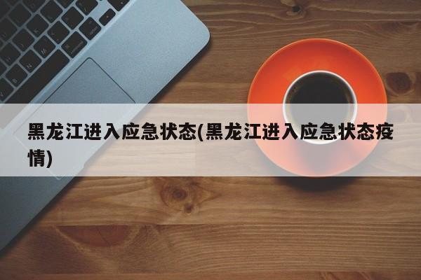 黑龙江进入应急状态(黑龙江进入应急状态疫情)