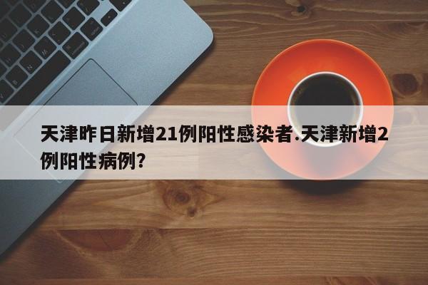 天津昨日新增21例阳性感染者.天津新增2例阳性病例?