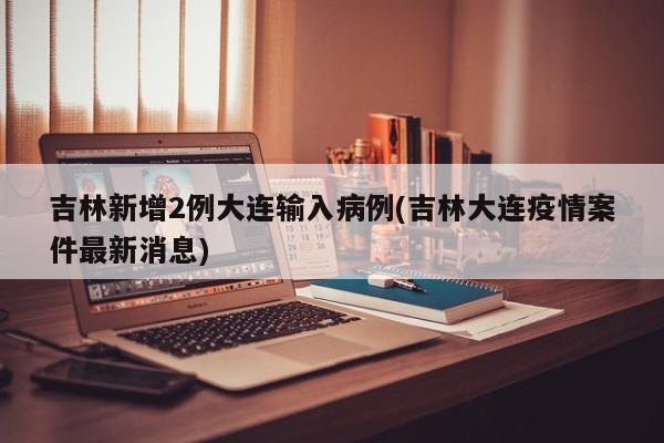 吉林新增2例大连输入病例(吉林大连疫情案件最新消息)