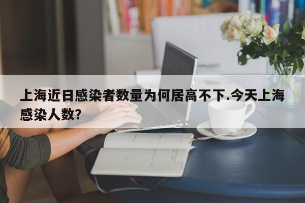 上海近日感染者数量为何居高不下.今天上海感染人数?