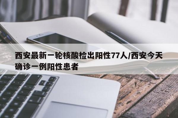 西安最新一轮核酸检出阳性77人/西安今天确诊一例阳性患者
