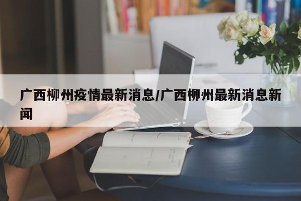 广西柳州疫情最新消息/广西柳州最新消息新闻