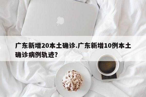 广东新增20本土确诊.广东新增10例本土确诊病例轨迹?